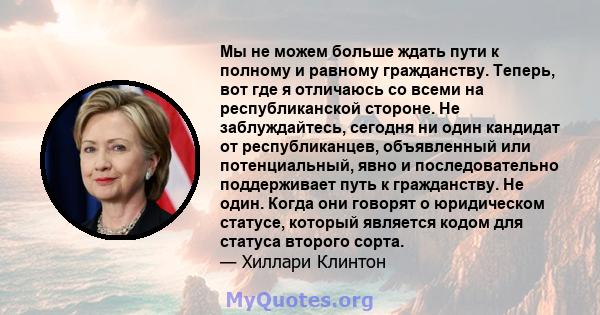 Мы не можем больше ждать пути к полному и равному гражданству. Теперь, вот где я отличаюсь со всеми на республиканской стороне. Не заблуждайтесь, сегодня ни один кандидат от республиканцев, объявленный или