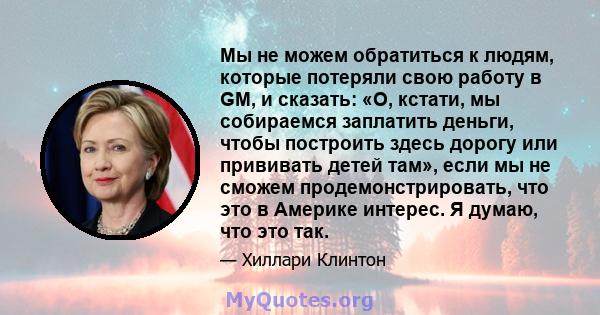 Мы не можем обратиться к людям, которые потеряли свою работу в GM, и сказать: «О, кстати, мы собираемся заплатить деньги, чтобы построить здесь дорогу или прививать детей там», если мы не сможем продемонстрировать, что