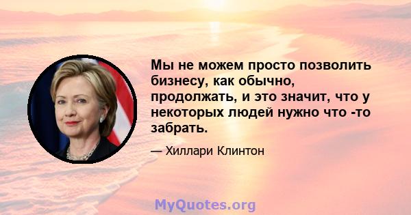 Мы не можем просто позволить бизнесу, как обычно, продолжать, и это значит, что у некоторых людей нужно что -то забрать.