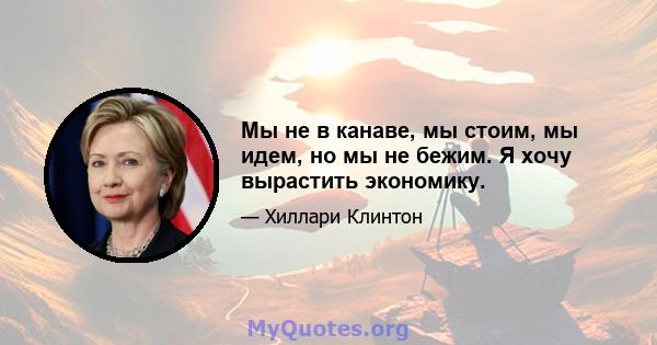 Мы не в канаве, мы стоим, мы идем, но мы не бежим. Я хочу вырастить экономику.