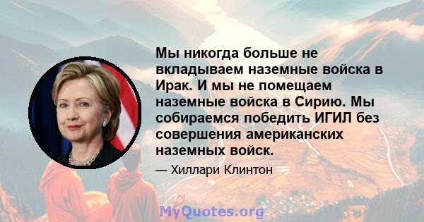 Мы никогда больше не вкладываем наземные войска в Ирак. И мы не помещаем наземные войска в Сирию. Мы собираемся победить ИГИЛ без совершения американских наземных войск.