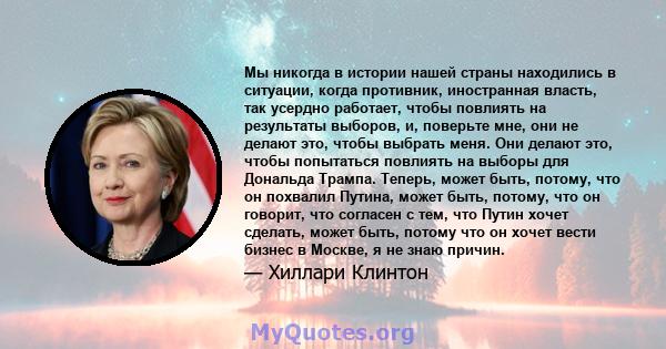 Мы никогда в истории нашей страны находились в ситуации, когда противник, иностранная власть, так усердно работает, чтобы повлиять на результаты выборов, и, поверьте мне, они не делают это, чтобы выбрать меня. Они