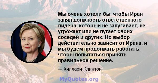 Мы очень хотели бы, чтобы Иран занял должность ответственного лидера, который не запугивает, не угрожает или не пугает своих соседей и других. Но выбор действительно зависит от Ирана, и мы будем продолжать работать,