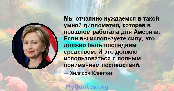 Мы отчаянно нуждаемся в такой умной дипломатии, которая в прошлом работала для Америки. Если вы используете силу, это должно быть последним средством. И это должно использоваться с полным пониманием последствий.