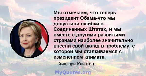 Мы отмечаем, что теперь президент Обама-что мы допустили ошибки в Соединенных Штатах, и мы вместе с другими развитыми странами наиболее значительно внесли свой вклад в проблему, с которой мы сталкиваемся с изменением