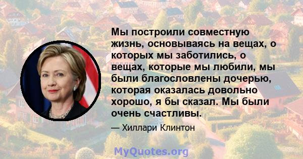 Мы построили совместную жизнь, основываясь на вещах, о которых мы заботились, о вещах, которые мы любили, мы были благословлены дочерью, которая оказалась довольно хорошо, я бы сказал. Мы были очень счастливы.