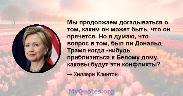 Мы продолжаем догадываться о том, каким он может быть, что он прячется. Но я думаю, что вопрос в том, был ли Дональд Трамп когда -нибудь приблизиться к Белому дому, каковы будут эти конфликты?