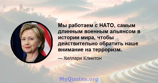 Мы работаем с НАТО, самым длинным военным альянсом в истории мира, чтобы действительно обратить наше внимание на терроризм.