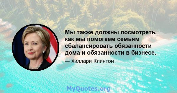 Мы также должны посмотреть, как мы помогаем семьям сбалансировать обязанности дома и обязанности в бизнесе.