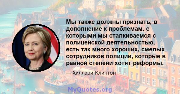 Мы также должны признать, в дополнение к проблемам, с которыми мы сталкиваемся с полицейской деятельностью, есть так много хороших, смелых сотрудников полиции, которые в равной степени хотят реформы.