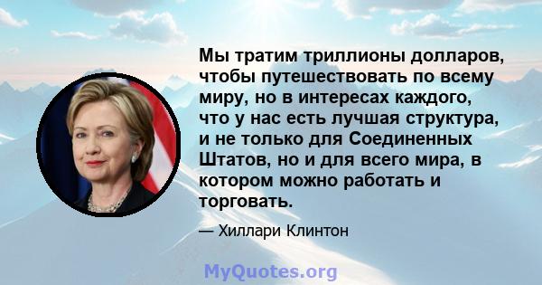 Мы тратим триллионы долларов, чтобы путешествовать по всему миру, но в интересах каждого, что у нас есть лучшая структура, и не только для Соединенных Штатов, но и для всего мира, в котором можно работать и торговать.