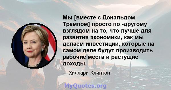 Мы [вместе с Дональдом Трампом] просто по -другому взглядом на то, что лучше для развития экономики, как мы делаем инвестиции, которые на самом деле будут производить рабочие места и растущие доходы.