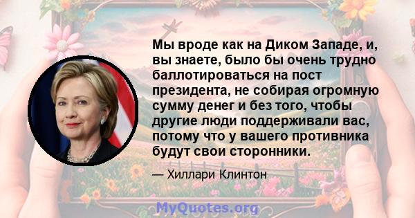 Мы вроде как на Диком Западе, и, вы знаете, было бы очень трудно баллотироваться на пост президента, не собирая огромную сумму денег и без того, чтобы другие люди поддерживали вас, потому что у вашего противника будут