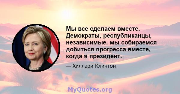 Мы все сделаем вместе. Демократы, республиканцы, независимые, мы собираемся добиться прогресса вместе, когда я президент.