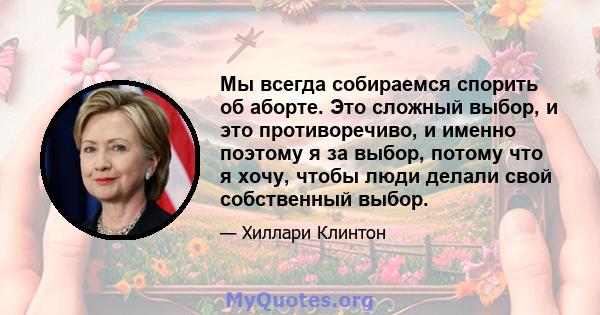 Мы всегда собираемся спорить об аборте. Это сложный выбор, и это противоречиво, и именно поэтому я за выбор, потому что я хочу, чтобы люди делали свой собственный выбор.