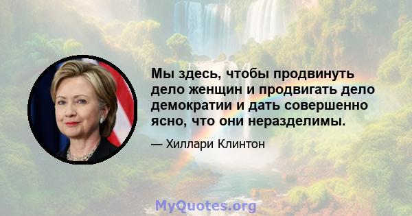 Мы здесь, чтобы продвинуть дело женщин и продвигать дело демократии и дать совершенно ясно, что они неразделимы.