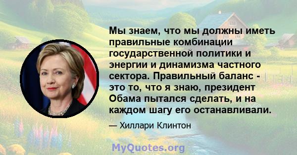 Мы знаем, что мы должны иметь правильные комбинации государственной политики и энергии и динамизма частного сектора. Правильный баланс - это то, что я знаю, президент Обама пытался сделать, и на каждом шагу его