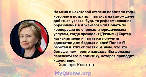 На меня в некоторой степени повлияли годы, которые я потратил, пытаясь на самом деле добиться успеха, будь то реформирование образования в Арканзасе или Совете по корпорации по опросам и юридическим услугам, когда