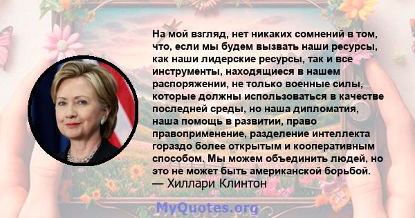 На мой взгляд, нет никаких сомнений в том, что, если мы будем вызвать наши ресурсы, как наши лидерские ресурсы, так и все инструменты, находящиеся в нашем распоряжении, не только военные силы, которые должны