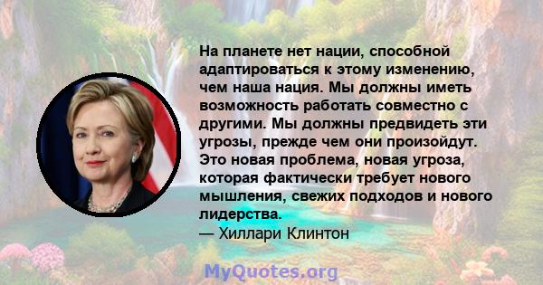 На планете нет нации, способной адаптироваться к этому изменению, чем наша нация. Мы должны иметь возможность работать совместно с другими. Мы должны предвидеть эти угрозы, прежде чем они произойдут. Это новая проблема, 