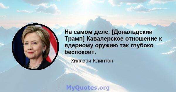 На самом деле, [Дональдский Трамп] Кавалерское отношение к ядерному оружию так глубоко беспокоит.