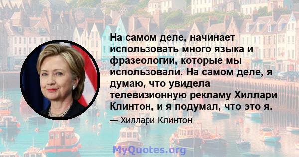 На самом деле, начинает использовать много языка и фразеологии, которые мы использовали. На самом деле, я думаю, что увидела телевизионную рекламу Хиллари Клинтон, и я подумал, что это я.