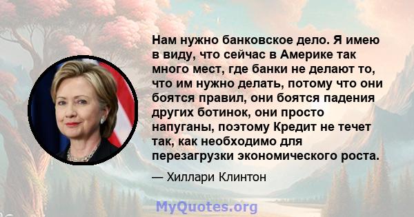 Нам нужно банковское дело. Я имею в виду, что сейчас в Америке так много мест, где банки не делают то, что им нужно делать, потому что они боятся правил, они боятся падения других ботинок, они просто напуганы, поэтому