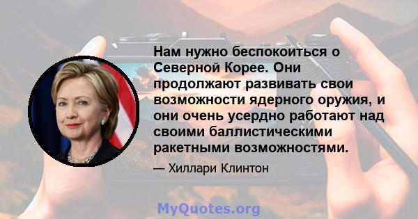 Нам нужно беспокоиться о Северной Корее. Они продолжают развивать свои возможности ядерного оружия, и они очень усердно работают над своими баллистическими ракетными возможностями.