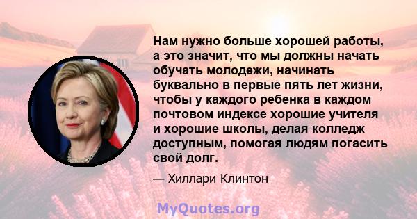 Нам нужно больше хорошей работы, а это значит, что мы должны начать обучать молодежи, начинать буквально в первые пять лет жизни, чтобы у каждого ребенка в каждом почтовом индексе хорошие учителя и хорошие школы, делая