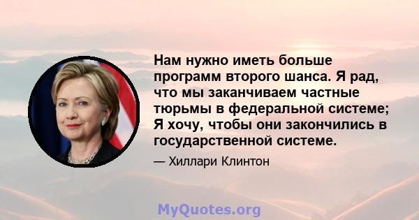 Нам нужно иметь больше программ второго шанса. Я рад, что мы заканчиваем частные тюрьмы в федеральной системе; Я хочу, чтобы они закончились в государственной системе.