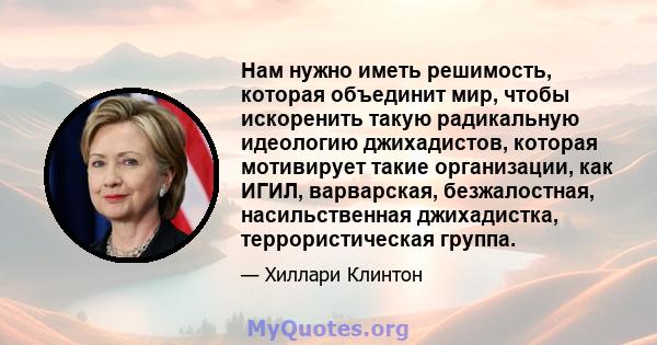 Нам нужно иметь решимость, которая объединит мир, чтобы искоренить такую ​​радикальную идеологию джихадистов, которая мотивирует такие организации, как ИГИЛ, варварская, безжалостная, насильственная джихадистка,