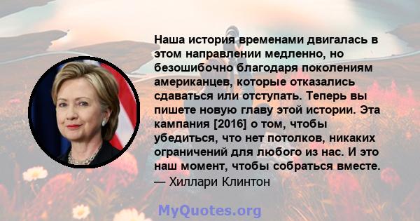 Наша история временами двигалась в этом направлении медленно, но безошибочно благодаря поколениям американцев, которые отказались сдаваться или отступать. Теперь вы пишете новую главу этой истории. Эта кампания [2016] о 