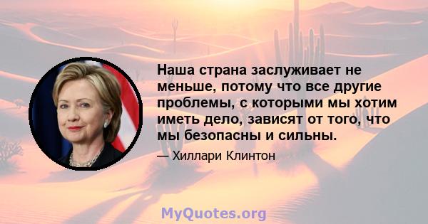 Наша страна заслуживает не меньше, потому что все другие проблемы, с которыми мы хотим иметь дело, зависят от того, что мы безопасны и сильны.