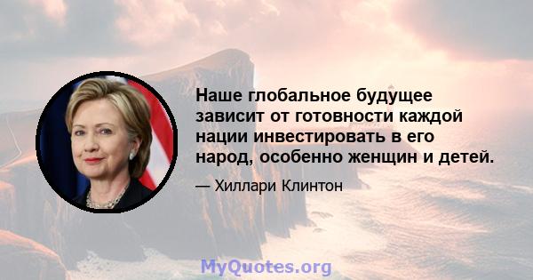 Наше глобальное будущее зависит от готовности каждой нации инвестировать в его народ, особенно женщин и детей.