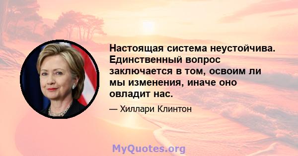 Настоящая система неустойчива. Единственный вопрос заключается в том, освоим ли мы изменения, иначе оно овладит нас.