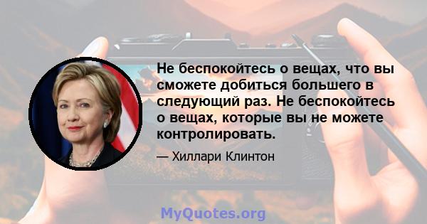 Не беспокойтесь о вещах, что вы сможете добиться большего в следующий раз. Не беспокойтесь о вещах, которые вы не можете контролировать.