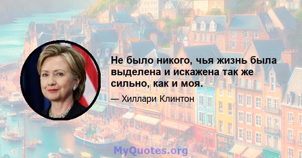 Не было никого, чья жизнь была выделена и искажена так же сильно, как и моя.