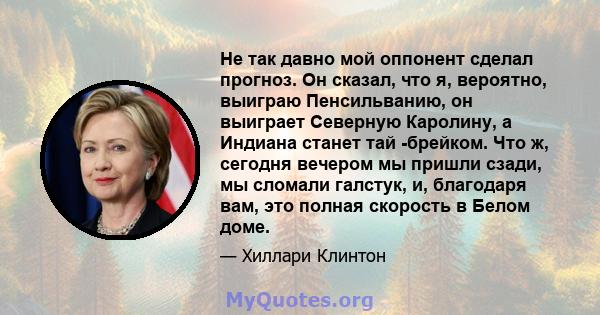 Не так давно мой оппонент сделал прогноз. Он сказал, что я, вероятно, выиграю Пенсильванию, он выиграет Северную Каролину, а Индиана станет тай -брейком. Что ж, сегодня вечером мы пришли сзади, мы сломали галстук, и,