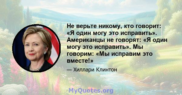 Не верьте никому, кто говорит: «Я один могу это исправить». Американцы не говорят: «Я один могу это исправить». Мы говорим: «Мы исправим это вместе!»