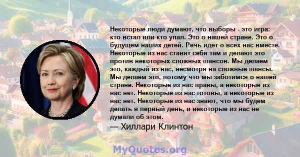 Некоторые люди думают, что выборы - это игра: кто встал или кто упал. Это о нашей стране. Это о будущем наших детей. Речь идет о всех нас вместе. Некоторые из нас ставят себя там и делают это против некоторых сложных