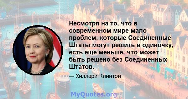 Несмотря на то, что в современном мире мало проблем, которые Соединенные Штаты могут решить в одиночку, есть еще меньше, что может быть решено без Соединенных Штатов.