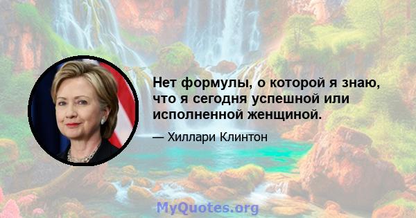 Нет формулы, о которой я знаю, что я сегодня успешной или исполненной женщиной.