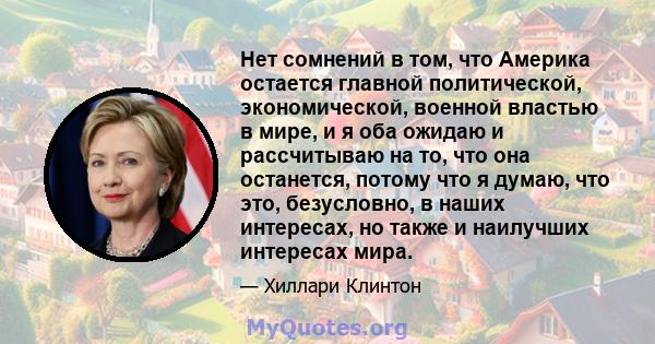 Нет сомнений в том, что Америка остается главной политической, экономической, военной властью в мире, и я оба ожидаю и рассчитываю на то, что она останется, потому что я думаю, что это, безусловно, в наших интересах, но 