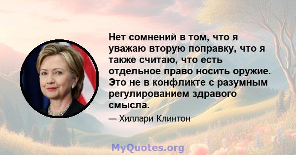 Нет сомнений в том, что я уважаю вторую поправку, что я также считаю, что есть отдельное право носить оружие. Это не в конфликте с разумным регулированием здравого смысла.