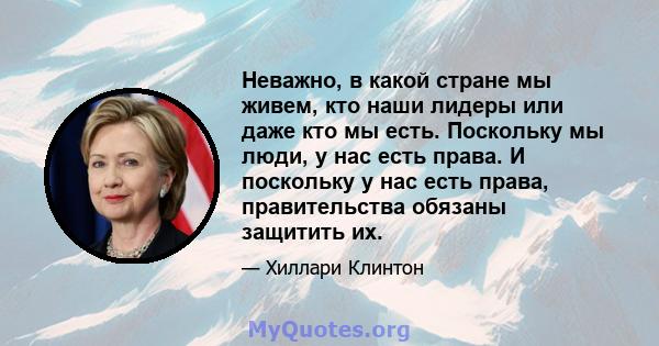 Неважно, в какой стране мы живем, кто наши лидеры или даже кто мы есть. Поскольку мы люди, у нас есть права. И поскольку у нас есть права, правительства обязаны защитить их.