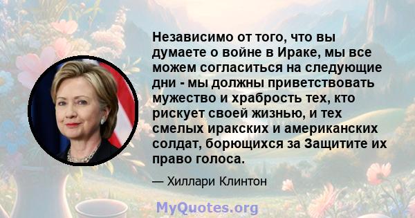 Независимо от того, что вы думаете о войне в Ираке, мы все можем согласиться на следующие дни - мы должны приветствовать мужество и храбрость тех, кто рискует своей жизнью, и тех смелых иракских и американских солдат,