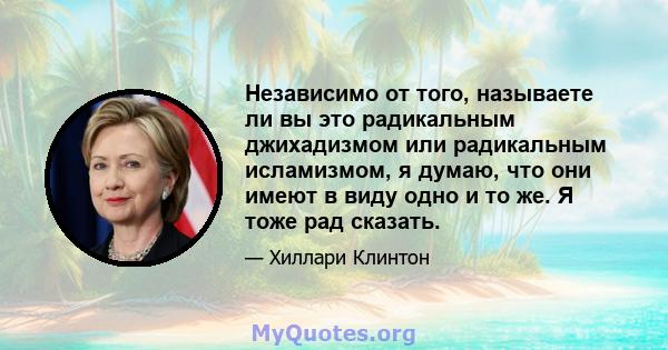 Независимо от того, называете ли вы это радикальным джихадизмом или радикальным исламизмом, я думаю, что они имеют в виду одно и то же. Я тоже рад сказать.