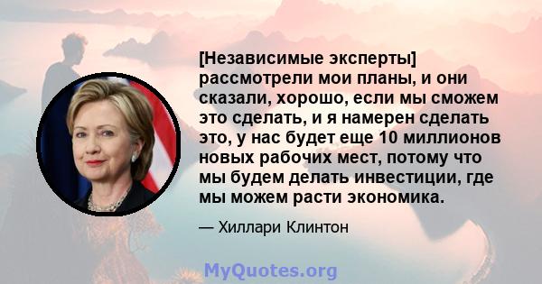 [Независимые эксперты] рассмотрели мои планы, и они сказали, хорошо, если мы сможем это сделать, и я намерен сделать это, у нас будет еще 10 миллионов новых рабочих мест, потому что мы будем делать инвестиции, где мы