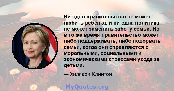 Ни одно правительство не может любить ребенка, и ни одна политика не может заменить заботу семьи. Но в то же время правительство может либо поддерживать, либо подорвать семьи, когда они справляются с моральными,