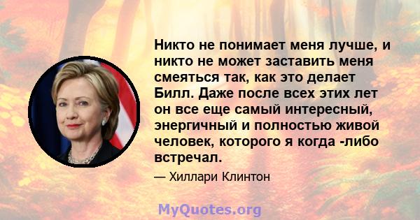 Никто не понимает меня лучше, и никто не может заставить меня смеяться так, как это делает Билл. Даже после всех этих лет он все еще самый интересный, энергичный и полностью живой человек, которого я когда -либо